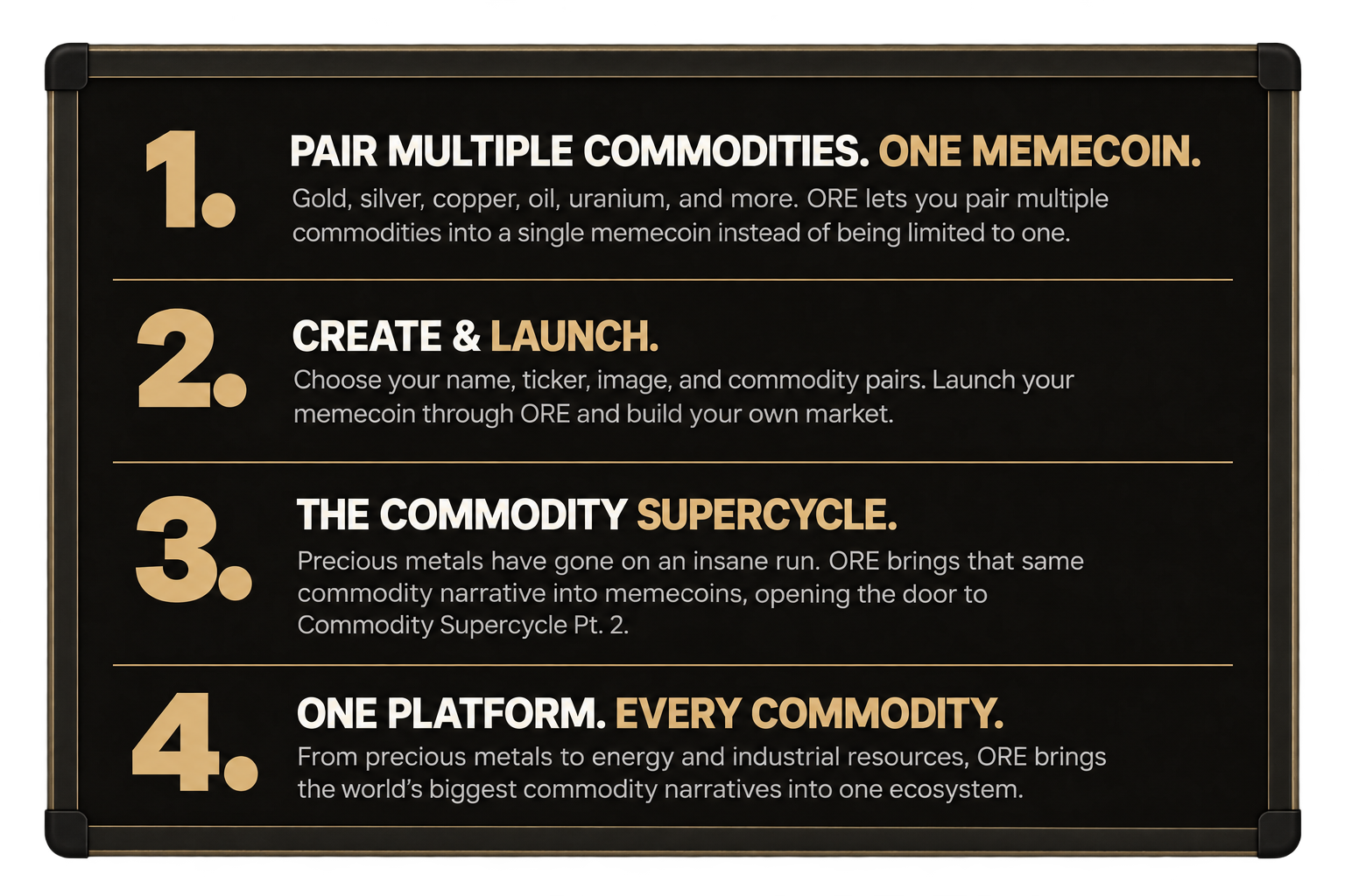 How ORE works: 1. Pair multiple commodities, one memecoin — gold, silver, copper, oil, uranium and more in a single memecoin. 2. Create and launch — choose your name, ticker, image and commodity pairs, then launch through ORE. 3. The commodity supercycle — ORE brings the precious metals narrative into memecoins. 4. One platform, every commodity — from precious metals to energy and industrial resources.